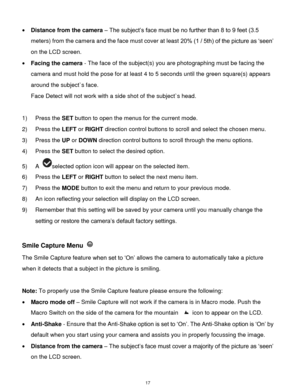 Page 18 17 
 Distance from the camera – The subject‟s face must be no further than 8 to 9 feet (3.5 
meters) from the camera and the face must cover at least 20% (1 / 5th) of the picture as „seen‟ 
on the LCD screen. 
 Facing the camera - The face of the subject(s) you are photographing must be facing the 
camera and must hold the pose for at least 4 to 5 seconds until the green square(s) appears 
around the subject`s face. 
Face Detect will not work with a side shot of the subject`s head. 
 
1) Press the SET...