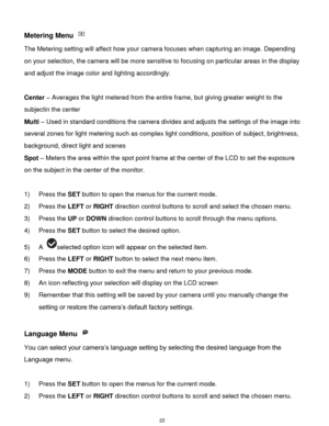Page 23 22 
Metering Menu  
The Metering setting will affect how your camera focuses when capturing an image. Depending 
on your selection, the camera will be more sensitive to focusing on particular areas in the display 
and adjust the image color and lighting accordingly. 
 
Center – Averages the light metered from the entire frame, but giving greater weight to the 
subjectin the center 
Multi – Used in standard conditions the camera divides and adjusts the settings of the image into 
several zones for light...