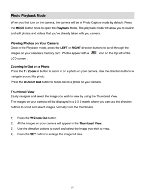 Page 28 27 
Photo Playback Mode  
When you first turn on the camera, the camera will be in Photo Capture mode by default. Press 
the MODE button twice to open the Playback Mode. The playback mode will allow you to review 
and edit photos and videos that you‟ve already taken with you camera. 
 
Viewing Photos on Your Camera 
Once in the Playback mode, press the LEFT or RIGHT direction buttons to scroll through the 
images on your camera‟s memory card. Photos appear with a  icon on the top left of the 
LCD screen...