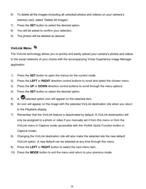 Page 30 29 
6) To delete all the images (including all unlocked photos and videos) on your camera‟s 
memory card, select “Delete All Images”. 
7) Press the SET button to select the desired option. 
8) You will be asked to confirm your selection. 
9) The photos will be deleted as desired. 
 
ViviLink Menu  
The ViviLink technology allows you to quickly and easily upload your camera‟s photos and videos 
to the social networks of your choice with the accompanying Vivitar Experience Image Manager 
application....