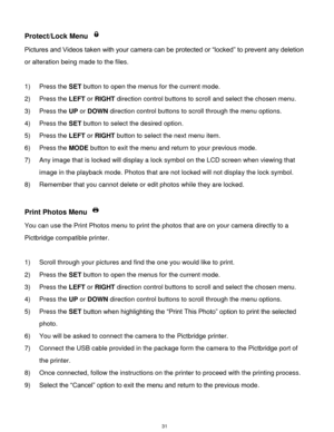 Page 32 31 
Protect/Lock Menu  
Pictures and Videos taken with your camera can be protected or “locked” to prevent any deletion 
or alteration being made to the files.  
 
1) Press the SET button to open the menus for the current mode. 
2) Press the LEFT or RIGHT direction control buttons to scroll and select the chosen menu. 
3) Press the UP or DOWN direction control buttons to scroll through the menu options.  
4) Press the SET button to select the desired option. 
5) Press the LEFT or RIGHT button to select...