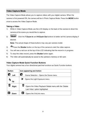 Page 34 33 
Video Capture Mode 
The Video Capture Mode allows you to capture videos with your digital camera. When the 
camera is first powered ON, the camera will be in Photo Capture Mode. Press the MODE button 
once to access the Video Capture Mode. 
 
Taking a Video 
1) While in Video Capture Mode use the LCD display on the back of the camera to direct the 
camera at the scene you would like to capture. 
2)   Click the T/Zoom In and W/Zoom Out buttons to better set the camera display if 
desired. 
Note: The...