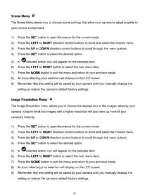 Page 36 35 
Scene Menu  
The Scene Menu allows you to choose scene settings that allow your camera to adapt properly to 
your current environment.  
 
1) Press the SET button to open the menus for the current mode. 
2) Press the LEFT or RIGHT direction control buttons to scroll and select the chosen menu. 
3) Press the UP or DOWN direction control buttons to scroll through the menu options.  
4) Press the SET button to select the desired option. 
5) A selected option icon will appear on the selected item. 
6)...