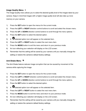 Page 37 36 
 
Image Quality Menu  
The Image Quality menu allows you to select the desired quality level of the images taken by your 
camera. Keep in mind that images with a higher image quality level will also take up more 
memory on your camera. 
 
1) Press the SET button to open the menus for the current mode. 
2) Press the LEFT or RIGHT direction control buttons to scroll and select the chosen menu. 
3) Press the UP or DOWN direction control buttons to scroll through the menu options.  
4) Press the SET...