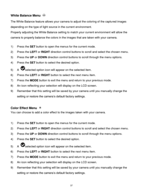 Page 38 37 
White Balance Menu  
The White Balance feature allows your camera to adjust the coloring of the captured images 
depending on the type of light source in the current environment.  
Properly adjusting the White Balance setting to match your current environment will allow the 
camera to properly balance the colors in the images that are taken with your camera. 
 
1) Press the SET button to open the menus for the current mode. 
2) Press the LEFT or RIGHT direction control buttons to scroll and select...