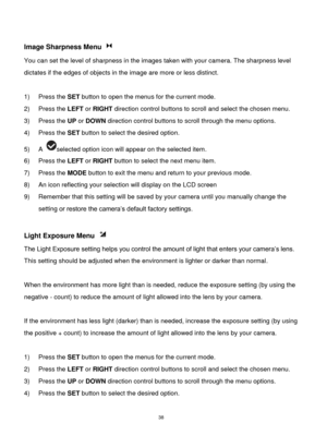 Page 39 38 
 
Image Sharpness Menu  
You can set the level of sharpness in the images taken with your camera. The sharpness level 
dictates if the edges of objects in the image are more or less distinct. 
 
1) Press the SET button to open the menus for the current mode. 
2) Press the LEFT or RIGHT direction control buttons to scroll and select the chosen menu. 
3) Press the UP or DOWN direction control buttons to scroll through the menu options.  
4) Press the SET button to select the desired option. 
5) A...