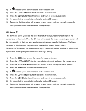 Page 40 39 
5) A selected option icon will appear on the selected item. 
6) Press the LEFT or RIGHT button to select the next menu item.   
7) Press the MODE button to exit the menu and return to your previous mode. 
8) An icon reflecting your selection will display on the LCD screen. 
9) Remember that this setting will be saved by your camera until you manually change the 
setting or restore the camera‟s default factory settings. 
 
ISO Menu  
The ISO menu allows you to set the level of sensitivity that your...