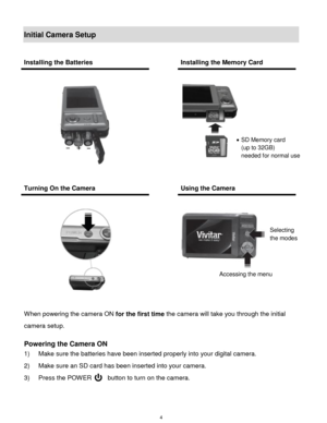 Page 5 4 
Initial Camera Setup 
 
When powering the camera ON for the first time the camera will take you through the initial 
camera setup.  
 
Powering the Camera ON 
1) Make sure the batteries have been inserted properly into your digital camera.  
2) Make sure an SD card has been inserted into your camera. 
3) Press the POWER     button to turn on the camera. 
 
Installing the Batteries  Installing the Memory Card 
 
 
  
 
 
Turning On the Camera  Using the Camera 
 
 
 
  
 
 
 
 
 SD Memory card  
(up...