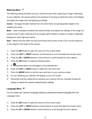 Page 41 40 
Metering Menu  
The Metering setting will affect how your camera focuses when capturing an image. Depending 
on your selection, the camera will be more sensitive to focusing on particular areas in the display 
and adjust the image color and lighting accordingly. 
Center – Averages the light metered from the entire frame, but giving greater weight to the 
subjectin the center 
Multi – Used in standard conditions the camera divides and adjusts the settings of the image into 
several zones for light...