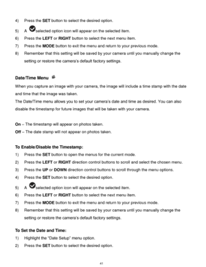 Page 42 41 
4) Press the SET button to select the desired option. 
5) A selected option icon will appear on the selected item. 
6) Press the LEFT or RIGHT button to select the next menu item.   
7) Press the MODE button to exit the menu and return to your previous mode. 
8) Remember that this setting will be saved by your camera until you manually change the 
setting or restore the camera‟s default factory settings. 
 
Date/Time Menu  
When you capture an image with your camera, the image will include a time...