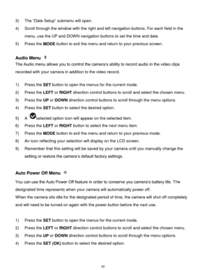 Page 43 42 
3) The “Date Setup” submenu will open. 
4) Scroll through the window with the right and left navigation buttons. For each field in the 
menu, use the UP and DOWN navigation buttons to set the time and date. 
5) Press the MODE button to exit the menu and return to your previous screen. 
 
Audio Menu  
The Audio menu allows you to control the camera‟s ability to record audio in the video clips 
recorded with your camera in addition to the video record. 
 
1) Press the SET button to open the menus for...