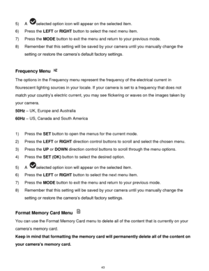 Page 44 43 
5) A selected option icon will appear on the selected item. 
6) Press the LEFT or RIGHT button to select the next menu item. 
7) Press the MODE button to exit the menu and return to your previous mode. 
8) Remember that this setting will be saved by your camera until you manually change the 
setting or restore the camera‟s default factory settings. 
 
Frequency Menu  
The options in the Frequency menu represent the frequency of the electrical current in 
flourescent lighting sources in your locale....