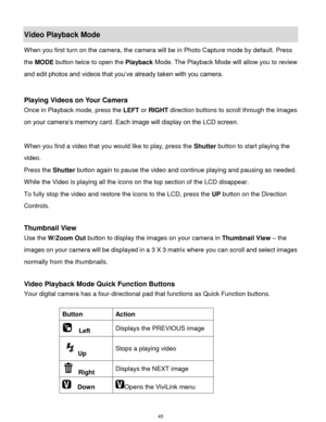 Page 46 45 
Video Playback Mode 
When you first turn on the camera, the camera will be in Photo Capture mode by default. Press 
the MODE button twice to open the Playback Mode. The Playback Mode will allow you to review 
and edit photos and videos that you‟ve already taken with you camera. 
 
 
Playing Videos on Your Camera 
Once in Playback mode, press the LEFT or RIGHT direction buttons to scroll through the images 
on your camera‟s memory card. Each image will display on the LCD screen. 
 
When you find a...
