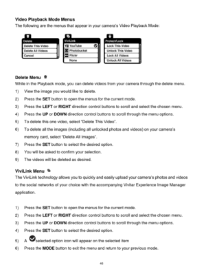 Page 47 46 
Video Playback Mode Menus 
The following are the menus that appear in your camera‟s Video Playback Mode: 
 
Delete Menu  
While in the Playback mode, you can delete videos from your camera through the delete menu. 
1) View the image you would like to delete. 
2) Press the SET button to open the menus for the current mode. 
3) Press the LEFT or RIGHT direction control buttons to scroll and select the chosen menu. 
4) Press the UP or DOWN direction control buttons to scroll through the menu options....