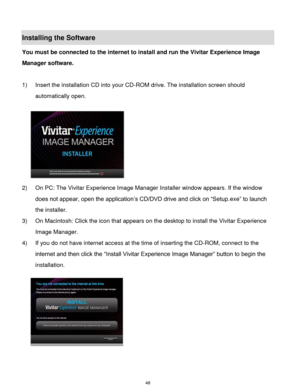 Page 49 48 
Installing the Software 
You must be connected to the internet to install and run the Vivitar Experience Image 
Manager software. 
 
1) Insert the installation CD into your CD-ROM drive. The installation screen should 
automatically open.  
  
2) On PC: The Vivitar Experience Image Manager Installer window appears. If the window 
does not appear, open the application‟s CD/DVD drive and click on “Setup.exe” to launch 
the installer. 
3) On Macintosh: Click the icon that appears on the desktop to...