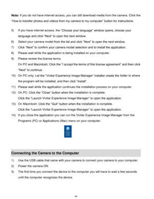 Page 50 49 
Note: If you do not have internet access, you can still download media from the camera. Click the 
“How to transfer photos and videos from my camera to my computer” button for instructions. 
 
5) If you have internet access, the “Choose your language” window opens, choose your 
language and click “Next” to open the next window. 
6) Select your camera model from the list and click “Next” to open the next window. 
7) Click “Next” to confirm your camera model selection and to install the application....