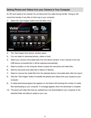 Page 51 50 
Getting Photos and Videos from your Camera to Your Computer 
An SD card needs to be inserted. Do not disconnect the cable during transfer. Doing so will 
cancel the transfer of any files on their way to your computer. 
1) Select the “Get Images” button from the Main menu. 
 
2) The “Get Images from device” window opens. 
3) You can select to download photos, videos or both. 
4) Select your camera (removable disk) from the device window. If your camera is the only 
USB device connected then it will...