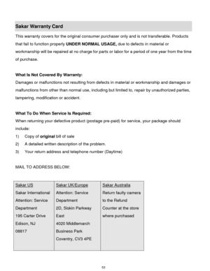 Page 54 53 
Sakar Warranty Card 
This warranty covers for the original consumer purchaser only and is not transferable. Products 
that fail to function properly UNDER NORMAL USAGE, due to defects in material or 
workmanship will be repaired at no charge for parts or labor for a period of one year from the time 
of purchase. 
 
What Is Not Covered By Warranty: 
Damages or malfunctions not resulting from defects in material or workmanship and damages or 
malfunctions from other than normal use, including but...