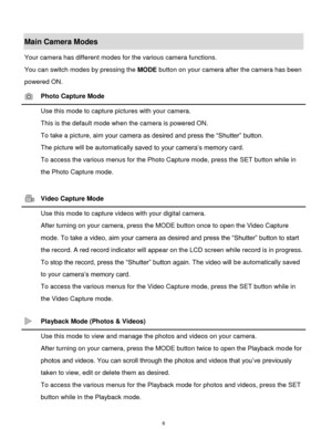 Page 7 6 
Main Camera Modes 
Your camera has different modes for the various camera functions. 
You can switch modes by pressing the MODE button on your camera after the camera has been 
powered ON. 
 Photo Capture Mode 
 Use this mode to capture pictures with your camera. 
This is the default mode when the camera is powered ON. 
To take a picture, aim your camera as desired and press the “Shutter” button. 
The picture will be automatically saved to your camera‟s memory card. 
To access the various menus for...