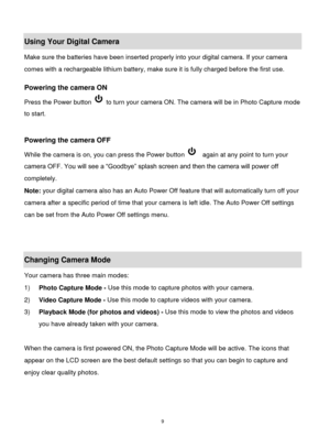 Page 10 9 
Using Your Digital Camera 
Make sure the batteries have been inserted properly into your digital camera. If your camera 
comes with a rechargeable lithium battery, make sure it is fully charged before the first use.  
 
Powering the camera ON 
Press the Power button  to turn your camera ON. The camera will be in Photo Capture mode 
to start. 
 
 
Powering the camera OFF 
While the camera is on, you can press the Power button   again at any point to turn your 
camera OFF. You will see a “Goodbye”...