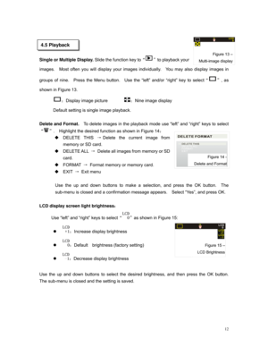 Page 12 
 
   
     
Single or Multiple Display. Slide the function key to“”to playback your 
images.  Most often you will display your images individually.  You may also display images in 
groups of nine.  Press the Menu button.  Use the “left” and/or “right” key to select“”, as 
shown in Figure 13. 
Figure 13 –
Multi-image display
LCD0
4.5 Playback 
：Display image picture        ：Nine image display           
Default setting is single image playback. 
  
Delete and Format.  To delete images in the playback...