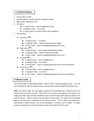 Page 6 
 
 
1.3 Control Buttons 
1. Power button: On/Off 
2. Function switch: To select Capture or Playback modes 
3. Menu button: Start/close menu 
4. OK button:  
 In capture mode:  used to toggle flash mode  
 In playback mode:  no function 
 In menu mode, it is used to confirm menu selections 
5. Arrow buttons: 
z Left arrow (“”) - 
 In capture mode:  no function 
 In playback mode:  used for viewing previous image 
 In menu mode:  used for navigating/selecting menu icons 
z Right arrow (“”) - 
 In...