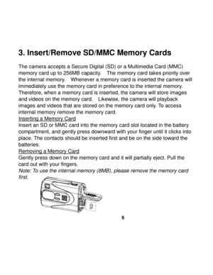 Page 12  
 
8
3. Insert/Remove SD/MMC Memory Cards 
 
The camera accepts a Secure Digital (SD) or a Multimedia Card (MMC) 
memory card up to 256MB capacity.    The memory card takes priority over 
the internal memory.    Whenever a memory card is inserted the camera will 
immediately use the memory card in preference to the internal memory.   
Therefore, when a memory card is inserted, the camera will store images 
and videos on the memory card.    Likewise, the camera will playback 
images and videos that are...