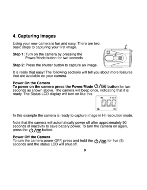 Page 13  
 
9
4. Capturing Images  
 
Using your new camera is fun and easy. There are two   
basic steps to capturing your first image. 
 
Step 1:
 Turn on the camera by pressing the   
Power/Mode button for two seconds. 
 
Step 2: Press the shutter button to capture an image. 
 
It is really that easy! The following sections will tell you about more features 
that are available on your camera.   
 
Power On the Camera  
To power on the camera press the Power/Mode             
 button
 for two 
seconds as...