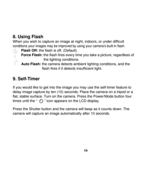 Page 20  
 
16
8. Using Flash 
When you wish to capture an image at night, indoors, or under difficult 
conditions your images may be improved by using your camera’s built-in flash.  
Flash Off: the flash is off. (Default) 
Force Flash: the flash fires every time you take a picture, regardless of   
the lighting conditions. 
Auto Flash: 
the camera detects ambient lighting conditions, and the 
flash fires if it detects insufficient light. 
 
9. Self-Timer   
 
If you would like to get into the image you may use...