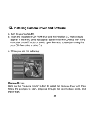 Page 25  
 
21
 
13. 
Installing Camera Driver and Software 
 
a. Turn on your computer. 
b. Insert the installation CD-ROM drive and the installion CD menu should 
appear. If the menu does not appear, double-click the CD drive icon in my 
computer or run D:\Autorun.exe to open the setup screen (assuming that 
your CD-Rom drive is drive D:). 
 
c. When you see the following: 
 
 
 
 
 
 
 
 
 
 
Camera Driver: 
Click on the “Camera Driver” button to install the camera driver and then 
follow the prompts to...
