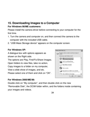 Page 28  
 
24
15. Downloading Images to a Computer 
For Windows 98/ME customers: 
Please install the camera driver before connecting to your computer for the 
first time. 
1. Turn the camera and computer on, and then connect the camera to the 
computer with the included USB cable. 
2. “USB Mass Storage device” appears on the computer screen. 
 
For Windows XP: 
A dialogue box with options appears as 
shown on the Right side. 
The options are Play, Find/Fix/Share Images. 
Open folders to view files, take no...