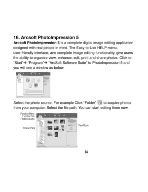 Page 30  
 
26
16. Arcsoft PhotoImpression 5 
Arcsoft PhotoImpression 5 is a complete digital image editing application   
designed with real people in mind. The Easy-to-Use HELP menu, 
user-friendly interface, and complete image editing functionality, give users 
the ability to organize view, enhance, edit, print and share photos. Click on 
“Start”Æ “Program”Æ “ArcSoft Software Suite” to PhotoImpression 5 and 
you will see a window as below. 
 
 
 
 
 
 
Select the photo source. For example Click “Folder”...