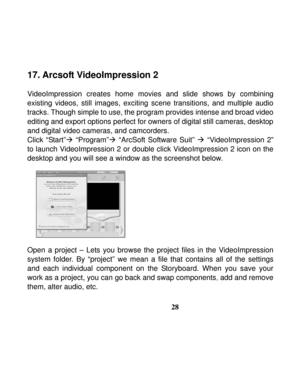 Page 32  
 
28
17. Arcsoft VideoImpression 2 
 
VideoImpression creates home movies and slide shows by combining 
existing videos, still images, exciting scene transitions, and multiple audio 
tracks. Though simple to use, the program provides intense and broad video 
editing and export options perfect for owners of digital still cameras, desktop 
and digital video cameras, and camcorders. 
Click “Start”Æ “Program”Æ “ArcSoft Software Suit” Æ “VideoImpression 2” 
to launch VideoImpression 2 or double click...