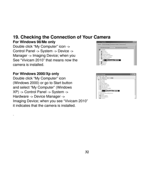 Page 36  
 
32
19. Checking the Connection of Your Camera 
For Windows 98/Me only 
Double click “My Computer” icon -> 
Control Panel -> System -> Device ->   
Manager -> Imaging Device; when you   
See “Vivicam 2010” that means now the   
camera is installed. 
 
For Windows 2000/Xp only 
Double click “My Computer” icon   
(Windows 2000) or go to Start button 
and select “My Computer” (Windows   
XP) -> Control Panel -> System -> 
Hardware -> Device Manager -> 
Imaging Device; when you see “Vivicam 2010” 
it...