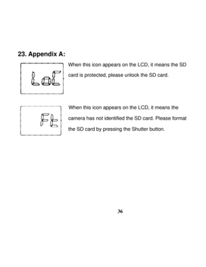 Page 40  
 
36
23. Appendix A: 
                
When this icon appears on the LCD, it means the SD 
card is protected, please unlock the SD card. 
 
 
                When this icon appears on the LCD, it means the  
camera has not identified the SD card. Please format   
the SD card by pressing the Shutter button.
 
 
 
 
 
 
 
   