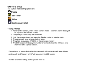 Page 11 
  10 
CAPTURE MODE The capture mode setting options are: 
Photo  
  Self-Timer 
  Video 
  Continuous 3 shot   
Taking Photos  1. Power on the camera, and it enters Camera mode – a camera icon is displayed on top left of the Preview Screen. 2. Compose your shot using the viewfinder.  
3. Hold the camera steady and press the Shutter button to take the photo.  4. The camera will beep when a photo is taken. 5. The photo is save as a JPEG file in the camera`s memory 6. The LCD screen will display the...