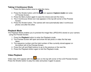 Page 13 
  12 
Taking 3 Continuous Shots  1. Press the Menu button once to enter the menu. 
2. Press the Shutter button until the  icon appears Capture mode icon area of Preview Screen. 3. Press the Menu button again to save the choice and exit the menu. 4. The 3 Continuous Shots icon now appears in the top left corner of the Preview Screen. 5. Press the Shutter button. The camera will now automatically take 3 continuous photos one after the other.   
Playback Mode The Playback Mode enables you to preview the...