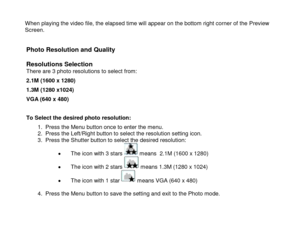 Page 14 
  13 
When playing the video file, the elapsed time will appear on the bottom right corner of the Preview Screen.   
Photo Resolution and Quality 
 
Resolutions Selection There are 3 photo resolutions to select from: 
2.1M (1600 x 1280) 
1.3M (1280 x1024) 
VGA (640 x 480) 
 
To Select the desired photo resolution: 
1. Press the Menu button once to enter the menu. 2. Press the Left/Right button to select the resolution setting icon. 3. Press the Shutter button to select the desired resolution: 
 The...
