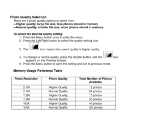 Page 15 
  14 
 
Photo Quality Selection There are 2 photo quality options to select from: ---Higher quality- large file size, less photos stored in memory ---Normal quality- smaller file size, more photos stored in memory  To select the desired quality setting:     1. Press the Menu button once to enter the menu. 2. Press the Left/Right button to select the quality setting icon. 
3. The   icon means the current quality is higher quality. 
4. To change to normal quality, press the Shutter button until the...
