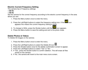 Page 16 
  15 
Electric Current Frequency Setting  The camera has 2 Frequency settings: ---60 Hz  ---50 Hz Set the camera for the correct frequency according to the electric current frequency in the area where you are: 
1. Press the Menu button once to enter the menu.  
2. Press the Left/Right buttons to select the frequency setting icon. If the  icon appears this means the current frequency setting is 60Hz. 
3. To change to 50Hz, press the Shutter button until the  icon appears. 4. Press the Menu button to...