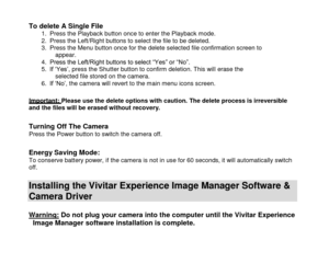 Page 17 
  16 
To delete A Single File 1. Press the Playback button once to enter the Playback mode. 2. Press the Left/Right buttons to select the file to be deleted. 3. Press the Menu button once for the delete selected file confirmation screen to appear. 4. Press the Left/Right buttons to select “Yes” or “No”. 5. If „Yes‟, press the Shutter button to confirm deletion. This will erase the selected file stored on the camera. 6. If „No‟, the camera will revert to the main menu icons screen.  
Important: Please...
