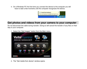 Page 19 
  18 
4. On a Windows PC the first time you connect the device to the computer you will have to wait a few moments until the computer recognizes the device.       
Get photos and videos from your camera to your computer 
Do not disconnect the cable during transfer. Doing so will cancel the transfer of any files on their way to your computer.  1. Select the “Get Images” button from the Main menu.                2. The “Get media from device” window opens.  