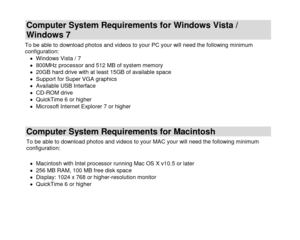 Page 5 
  4 
Computer System Requirements for Windows Vista / 
Windows 7 
To be able to download photos and videos to your PC your will need the following minimum configuration:  Windows Vista / 7  800MHz processor and 512 MB of system memory  20GB hard drive with at least 15GB of available space  Support for Super VGA graphics  Available USB Interface   CD-ROM drive  QuickTime 6 or higher   Microsoft Internet Explorer 7 or higher 
 
Computer System Requirements for Macintosh 
To be able to download...