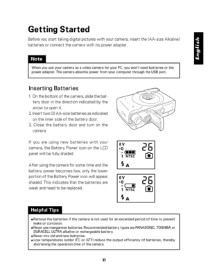 Page 12 English
11
Getting Started
Before you start taking digital pictures with your camera, insert the (AA-size Alkaline)
batteries or connect the camera with its power adapter.
Inserting Batteries
1.  On the bottom of the camera, slide the bat-
tery door in the direction indicated by the
arrow to open it.
2. Insert two (2) AA-size batteries as indicated
on the inner side of the battery door.
3. Close the battery door and turn on the
camera.
If you are using new batteries with your
camera, the Battery Power...