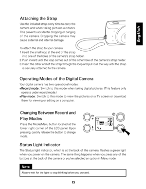 Page 14 English
13
Attaching the Strap
Use the included strap every time to carry the
camera and when taking pictures outdoors.
This prevents accidental dropping or banging
of the camera. Dropping the camera may
cause external and internal damage.
To attach the strap to your camera:
1. Insert the small loop at the end of the strap
into one of the holes of the camera's strap holder.
2. Push inward until the loop comes out of the other hole of the camera's strap holder.
3. Insert the other end of the...