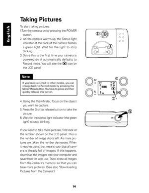 Page 15 English
14
Taking Pictures
To start taking pictures:
1.Turn the camera on by pressing the POWER
button.
2. As the camera warms up, the Status light
indicator at the back of the camera flashes
a green light. Wait for the light to stop
blinking.
3. Since this is the first time your camera is
powered on, it automatically defaults to
Record mode. You will see the        icon on
the LCD panel.
If you have switched to other modes, you can
change back to Record mode by pressing the
Mode/Menu button. You have...