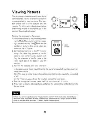 Page 16 English
15
Viewing Pictures
The pictures you have taken with your digital
camera can be viewed on a television screen
or downloaded to your computer. This sec-
tion shows how to view pictures on a TV
monitor. For information about downloading
and viewing images on a computer, go to the
section, "Downloading Images".
To view the pictures on a TV screen:
1. Switch the camera to Play mode by press-
ing the Mode/Menu button and then releas-
ing it instantaneously. The        icon and the
number of...