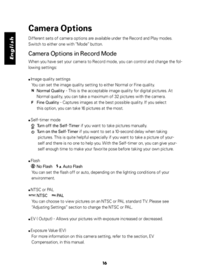 Page 17 English
Camera Options
Different sets of camera options are available under the Record and Play modes.
Switch to either one with ”Mode” button.
Camera Options in Record Mode
When you have set your camera to Record mode, you can control and change the fol-
lowing settings:
● Image quality settings
   You can set the image quality setting to either Normal or Fine quality.
                                  
        Normal Quality - This is the acceptable image quality for digital pictures. At...