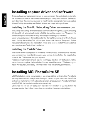Page 21 English
20
Installing capture driver and software
Once you have your camera connected to your computer, the next step is to transfer
the pictures contained in the camera memory to your computer’s hard disk. Before you
start download the pictures, you need to install first the appropriate hardware capture
drivers (Dial-Up Networking and TWAIN drivers) and image editing software.
Installing the Dial-Up Networking Driver (For Windows 95 Only)
The Dial-Up Networking driver allows data communication through...