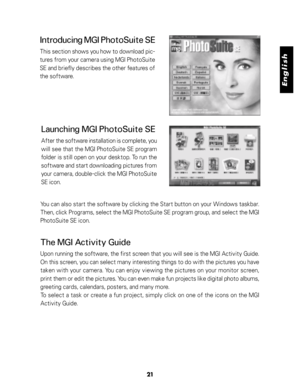 Page 22 English
21
Introducing MGI PhotoSuite SE
This section shows you how to download pic-
tures from your camera using MGI PhotoSuite
SE and briefly describes the other features of
the software.
You can also start the software by clicking the Start button on your Windows taskbar.
Then, click Programs, select the MGI PhotoSuite SE program group, and select the MGI
PhotoSuite SE icon.
The MGI Activity Guide
Upon running the software, the first screen that you will see is the MGI Activity Guide.
On this screen,...